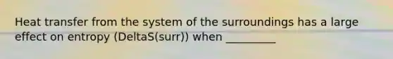 Heat transfer from the system of the surroundings has a large effect on entropy (DeltaS(surr)) when _________