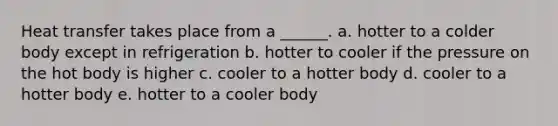 Heat transfer takes place from a ______. a. hotter to a colder body except in refrigeration b. hotter to cooler if the pressure on the hot body is higher c. cooler to a hotter body d. cooler to a hotter body e. hotter to a cooler body