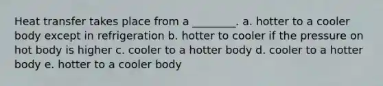 Heat transfer takes place from a ________. a. hotter to a cooler body except in refrigeration b. hotter to cooler if the pressure on hot body is higher c. cooler to a hotter body d. cooler to a hotter body e. hotter to a cooler body