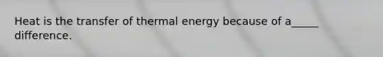 Heat is the transfer of thermal energy because of a_____ difference.