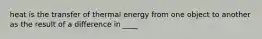 heat is the transfer of thermal energy from one object to another as the result of a difference in ____