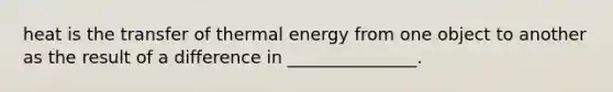 heat is the transfer of thermal energy from one object to another as the result of a difference in _______________.