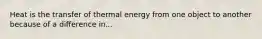 Heat is the transfer of thermal energy from one object to another because of a difference in...