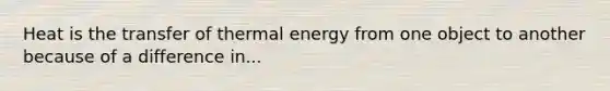 Heat is the transfer of thermal energy from one object to another because of a difference in...