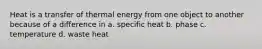 Heat is a transfer of thermal energy from one object to another because of a difference in a. specific heat b. phase c. temperature d. waste heat