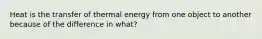 Heat is the transfer of thermal energy from one object to another because of the difference in what?