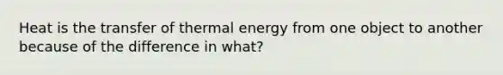 Heat is the transfer of thermal energy from one object to another because of the difference in what?