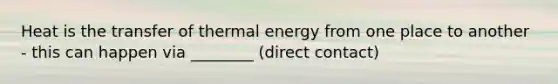 Heat is the transfer of thermal energy from one place to another - this can happen via ________ (direct contact)