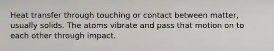 Heat transfer through touching or contact between matter, usually solids. The atoms vibrate and pass that motion on to each other through impact.