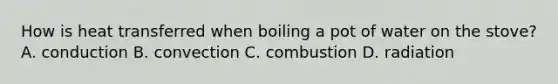 How is heat transferred when boiling a pot of water on the stove? A. conduction B. convection C. combustion D. radiation