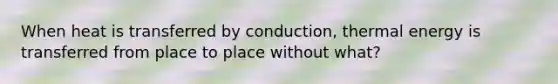 When heat is transferred by conduction, thermal energy is transferred from place to place without what?