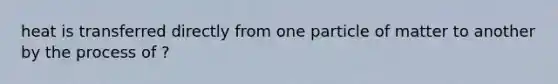 heat is transferred directly from one particle of matter to another by the process of ?