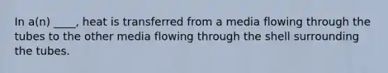 In a(n) ____, heat is transferred from a media flowing through the tubes to the other media flowing through the shell surrounding the tubes.