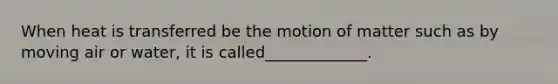 When heat is transferred be the motion of matter such as by moving air or water, it is called_____________.