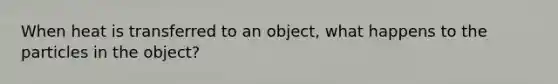 When heat is transferred to an object, what happens to the particles in the object?