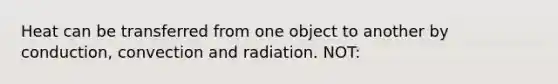 Heat can be transferred from one object to another by conduction, convection and radiation. NOT: