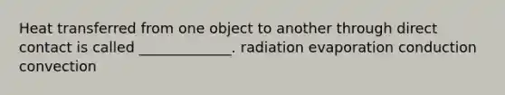 Heat transferred from one object to another through direct contact is called _____________. radiation evaporation conduction convection