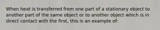 When heat is transferred from one part of a stationary object to another part of the same object or to another object which is in direct contact with the first, this is an example of: