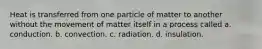 Heat is transferred from one particle of matter to another without the movement of matter itself in a process called a. conduction. b. convection. c. radiation. d. insulation.