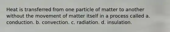 Heat is transferred from one particle of matter to another without the movement of matter itself in a process called a. conduction. b. convection. c. radiation. d. insulation.