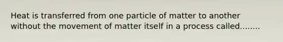 Heat is transferred from one particle of matter to another without the movement of matter itself in a process called........