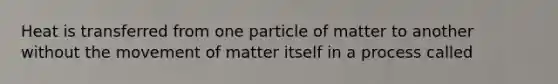 Heat is transferred from one particle of matter to another without the movement of matter itself in a process called