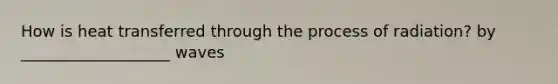 How is heat transferred through the process of radiation? by ___________________ waves