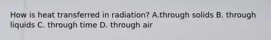 How is heat transferred in radiation? A.through solids B. through liquids C. through time D. through air