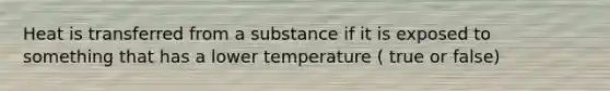 Heat is transferred from a substance if it is exposed to something that has a lower temperature ( true or false)