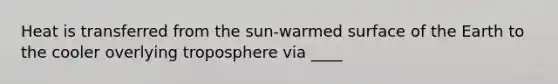 Heat is transferred from the sun-warmed surface of the Earth to the cooler overlying troposphere via ____