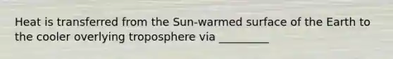 Heat is transferred from the Sun-warmed surface of the Earth to the cooler overlying troposphere via _________