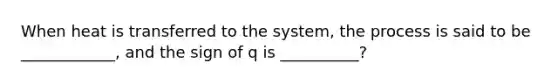 When heat is transferred to the system, the process is said to be ____________, and the sign of q is __________?