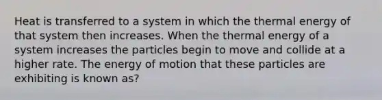 Heat is transferred to a system in which the thermal energy of that system then increases. When the thermal energy of a system increases the particles begin to move and collide at a higher rate. The energy of motion that these particles are exhibiting is known as?