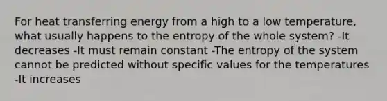 For heat transferring energy from a high to a low temperature, what usually happens to the entropy of the whole system? -It decreases -It must remain constant -The entropy of the system cannot be predicted without specific values for the temperatures -It increases