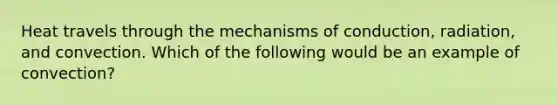 Heat travels through the mechanisms of conduction, radiation, and convection. Which of the following would be an example of convection?