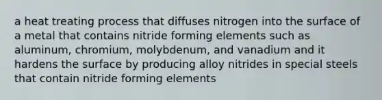 a heat treating process that diffuses nitrogen into the surface of a metal that contains nitride forming elements such as aluminum, chromium, molybdenum, and vanadium and it hardens the surface by producing alloy nitrides in special steels that contain nitride forming elements