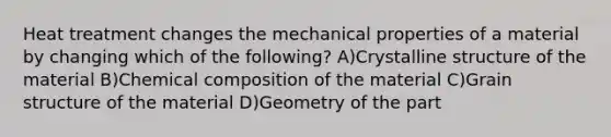 Heat treatment changes the mechanical properties of a material by changing which of the following? A)Crystalline structure of the material B)Chemical composition of the material C)Grain structure of the material D)Geometry of the part