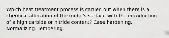 Which heat treatment process is carried out when there is a chemical alteration of the metal's surface with the introduction of a high carbide or nitride content? Case hardening. Normalizing. Tempering.