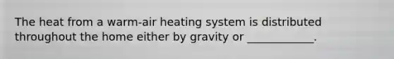 The heat from a warm-air heating system is distributed throughout the home either by gravity or ____________.