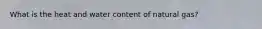 What is the heat and water content of natural gas?