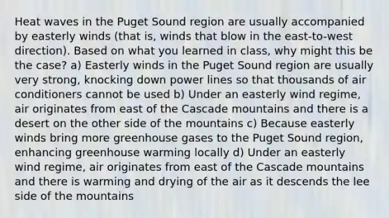 Heat waves in the Puget Sound region are usually accompanied by easterly winds (that is, winds that blow in the east-to-west direction). Based on what you learned in class, why might this be the case? a) Easterly winds in the Puget Sound region are usually very strong, knocking down power lines so that thousands of air conditioners cannot be used b) Under an easterly wind regime, air originates from east of the Cascade mountains and there is a desert on the other side of the mountains c) Because easterly winds bring more greenhouse gases to the Puget Sound region, enhancing greenhouse warming locally d) Under an easterly wind regime, air originates from east of the Cascade mountains and there is warming and drying of the air as it descends the lee side of the mountains