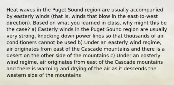 Heat waves in the Puget Sound region are usually accompanied by easterly winds (that is, winds that blow in the east-to-west direction). Based on what you learned in class, why might this be the case? a) Easterly winds in the Puget Sound region are usually very strong, knocking down power lines so that thousands of air conditioners cannot be used b) Under an easterly wind regime, air originates from east of the Cascade mountains and there is a desert on the other side of the mountains c) Under an easterly wind regime, air originates from east of the Cascade mountains and there is warming and drying of the air as it descends the western side of the mountains