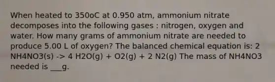 When heated to 350oC at 0.950 atm, ammonium nitrate decomposes into the following gases : nitrogen, oxygen and water. How many grams of ammonium nitrate are needed to produce 5.00 L of oxygen? The balanced chemical equation is: 2 NH4NO3(s) -> 4 H2O(g) + O2(g) + 2 N2(g) The mass of NH4NO3 needed is ___g.