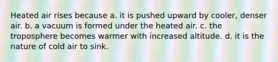 Heated air rises because a. it is pushed upward by cooler, denser air. b. a vacuum is formed under the heated air. c. the troposphere becomes warmer with increased altitude. d. it is the nature of cold air to sink.