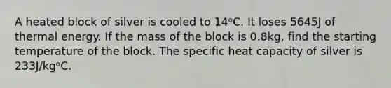 A heated block of silver is cooled to 14ᵒC. It loses 5645J of thermal energy. If the mass of the block is 0.8kg, find the starting temperature of the block. The specific heat capacity of silver is 233J/kgᵒC.