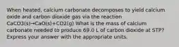 When heated, calcium carbonate decomposes to yield calcium oxide and carbon dioxide gas via the reaction CaCO3(s)→CaO(s)+CO2(g) What is the mass of calcium carbonate needed to produce 69.0 L of carbon dioxide at STP? Express your answer with the appropriate units.