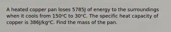 A heated copper pan loses 5785J of energy to the surroundings when it cools from 150ᵒC to 30ᵒC. The specific heat capacity of copper is 386J/kgᵒC. Find the mass of the pan.