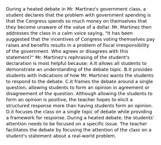 During a heated debate in Mr. Martinez's government class, a student declares that the problem with government spending is that the Congress spends so much money on themselves that they become unaware of the value of a dollar. Mr. Martinez then addresses the class in a calm voice saying, "It has been suggested that the incentives of Congress voting themselves pay raises and benefits results in a problem of fiscal irresponsibility of the government. Who agrees or disagrees with this statement?" Mr. Martinez's rephrasing of the student's declaration is most helpful because: A.It allows all students to demonstrate an understanding of the debate topic. B.it provides students with indications of how Mr. Martinez wants the students to respond to the debate. C.it frames the debate around a single question, allowing students to form an opinion in agreement or disagreement of the question. Although allowing the students to form an opinion is positive, the teacher hopes to elicit a structured response more than having students form an opinion. D.it focuses the class on a single topic of debate while providing a framework for response. During a heated debate, the students' attention needs to be focused on a specific issue. The teacher facilitates the debate by focusing the attention of the class on a student's statement about a real-world problem.