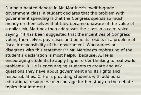 During a heated debate in Mr. Martinez's twelfth-grade government class, a student declares that the problem with government spending is that the Congress spends so much money on themselves that they became unaware of the value of a dollar. Mr. Martinez then addresses the class in a calm voice saying: "It has been suggested that the incentives of Congress voting themselves pay raises and benefits results in a problem of fiscal irresponsibility of the government. Who agrees or disagrees with this statement?" Mr. Martinez's rephrasing of the student's declaration is most helpful because: A. He is encouraging students to apply higher-order thinking to real-world problems. B. He is encouraging students to create and ask questions they have about government and its rights and responsibilities. C. He is providing students with additional educational resources to encourage further study on the debate topics that interest t