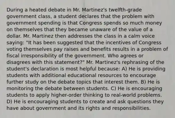 During a heated debate in Mr. Martinez's twelfth-grade government class, a student declares that the problem with government spending is that Congress spends so much money on themselves that they became unaware of the value of a dollar. Mr. Martinez then addresses the class in a calm voice saying: "It has been suggested that the incentives of Congress voting themselves pay raises and benefits results in a problem of fiscal irresponsibility of the government. Who agrees or disagrees with this statement?" Mr. Martinez's rephrasing of the student's declaration is most helpful because: A) He is providing students with additional educational resources to encourage further study on the debate topics that interest them. B) He is monitoring the debate between students. C) He is encouraging students to apply higher-order thinking to real-world problems. D) He is encouraging students to create and ask questions they have about government and its rights and responsibilities.